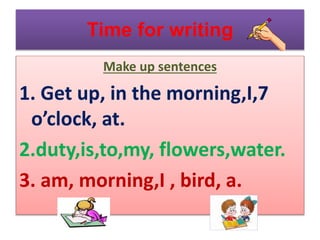 Time for writing
Make up sentences
1. Get up, in the morning,I,7
o’clock, at.
2.duty,is,to,my, flowers,water.
3. am, morning,I , bird, a.
 