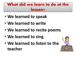 What did we learn to do at the
lesson?
• We learned to speak
• We learned to write
• We learned to recite poems
• We learned to sing
• We learned to listen to the
teacher
 