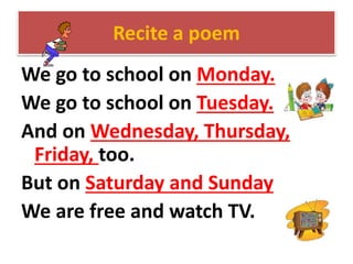 Recite a poem
We go to school on Monday.
We go to school on Tuesday.
And on Wednesday, Thursday,
Friday, too.
But on Saturday and Sunday
We are free and watch TV.
 