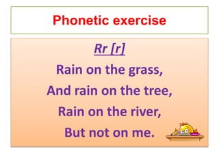 Phonetic exercise
Rr [r]
Rain on the grass,
And rain on the tree,
Rain on the river,
But not on me.
 