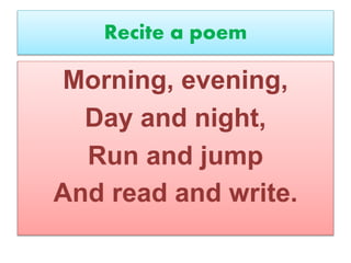 Recite a poem
Morning, evening,
Day and night,
Run and jump
And read and write.
 
