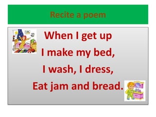 Recite a poem
When I get up
I make my bed,
I wash, I dress,
Eat jam and bread.
 