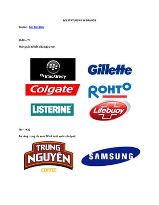 MY STATURDAY IN BRANDS

Source: Sao Kim Blog



6h30 – 7h

Thức giấc để bắt đầu ngày mới




7h – 7h30

Ăn sáng trong lúc ...
