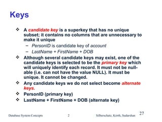 Keys
 A candidate key is a superkey that has no unique
subset; it contains no columns that are unnecessary to
make it unique
– PersonID is candidate key of account
– LastName + FirstName + DOB
 Although several candidate keys may exist, one of the
candidate keys is selected to be the primary key which
will uniquely identify each record. It must not be nullable (i.e. can not have the value NULL). It must be
unique. It cannot be changed.
 Any candidate keys we do not select become alternate
keys.
 PersonID (primary key)
 LastName + FirstName + DOB (alternate key)
Database System Concepts

2

Silberschatz, Korth, Sudarshan

27

 
