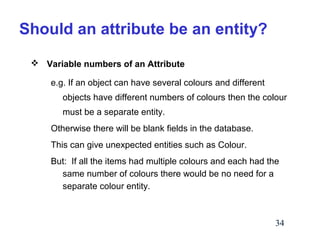 Should an attribute be an entity?
 Variable numbers of an Attribute
e.g. If an object can have several colours and different
objects have different numbers of colours then the colour
must be a separate entity.
Otherwise there will be blank fields in the database.
This can give unexpected entities such as Colour.
But: If all the items had multiple colours and each had the
same number of colours there would be no need for a
separate colour entity.

34

 