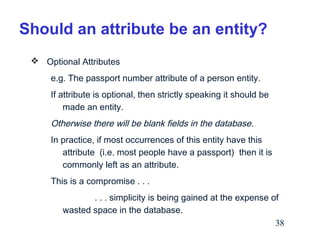 Should an attribute be an entity?
 Optional Attributes
e.g. The passport number attribute of a person entity.
If attribute is optional, then strictly speaking it should be
made an entity.

Otherwise there will be blank fields in the database.
In practice, if most occurrences of this entity have this
attribute (i.e. most people have a passport) then it is
commonly left as an attribute.
This is a compromise . . .
. . . simplicity is being gained at the expense of
wasted space in the database.
38

 