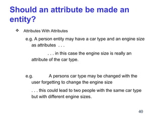 Should an attribute be made an
entity?


Attributes With Attributes

e.g. A person entity may have a car type and an engine size
as attributes . . .
. . . in this case the engine size is really an
attribute of the car type.
e.g.
A persons car type may be changed with the
user forgetting to change the engine size
. . . this could lead to two people with the same car type
but with different engine sizes.
40

 