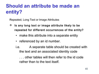 Should an attribute be made an
entity?
Repeated, Long Text or Image Attributes
 Is any long text or image attribute likely to be
repeated for different occurrences of the entity?

• make this attribute into a separate entity
• referenced by an id number.
i.e.
A separate table should be created with
the text and an associated identity code
. . . other tables will then refer to the id code
rather than to the text itself.
41

 