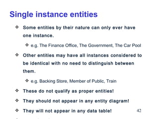 Single instance entities
 Some entities by their nature can only ever have
one instance.
 e.g. The Finance Office, The Government, The Car Pool
 Other entities may have all instances considered to
be identical with no need to distinguish between
them.
 e.g. Backing Store, Member of Public, Train
 These do not qualify as proper entities!
 They should not appear in any entity diagram!
 They will not appear in any data table!

42

 