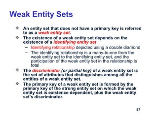 Weak Entity Sets
 An entity set that does not have a primary key is referred
to as a weak entity set.
 The existence of a weak entity set depends on the
existence of a identifying entity set
– Identifying relationship depicted using a double diamond
– The identifying relationship is a many-to-one from the
weak entity set to the identifying entity set, and the
participation of the weak entity set in the relationship is
total
 The discriminator (or partial key) of a weak entity set is
the set of attributes that distinguishes among all the
entities of a weak entity set.
 The primary key of a weak entity set is formed by the
primary key of the strong entity set on which the weak
entity set is existence dependent, plus the weak entity
set’s discriminator.
43

 