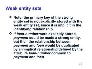 Weak entity sets
 Note: the primary key of the strong
entity set is not explicitly stored with the
weak entity set, since it is implicit in the
identifying relationship.
 If loan-number were explicitly stored,
payment could be made a strong entity,
but then the relationship between
payment and loan would be duplicated
by an implicit relationship defined by the
attribute loan-number common to
payment and loan
45

 