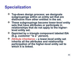 Specialization
 Top-down design process; we designate
subgroupings within an entity set that are
distinctive from other entities in the set.
 These subgroupings become lower-level entity
sets that have attributes or participate in
relationships that do not apply to the higherlevel entity set.
 Depicted by a triangle component labeled ISA
(E.g. customer “is a” person).
 Attribute inheritance – a lower-level entity set
inherits all the attributes and relationship
participation of the higher-level entity set to
which it is linked.
46

 
