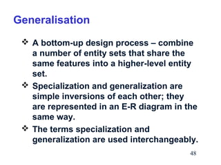 Generalisation
 A bottom-up design process – combine
a number of entity sets that share the
same features into a higher-level entity
set.
 Specialization and generalization are
simple inversions of each other; they
are represented in an E-R diagram in the
same way.
 The terms specialization and
generalization are used interchangeably.
48

 