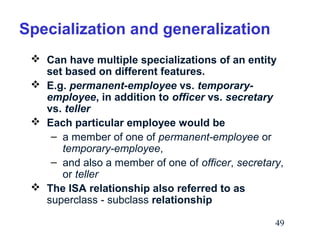 Specialization and generalization
 Can have multiple specializations of an entity
set based on different features.
 E.g. permanent-employee vs. temporaryemployee, in addition to officer vs. secretary
vs. teller
 Each particular employee would be
– a member of one of permanent-employee or
temporary-employee,
– and also a member of one of officer, secretary,
or teller
 The ISA relationship also referred to as
superclass - subclass relationship
49

 