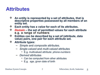 Attributes
 An entity is represented by a set of attributes, that is
descriptive properties possessed by all members of an
entity set.
 Each entity has a value for each of its attributes.
 Domain – the set of permitted values for each attribute
e.g. a range of numbers
 Entities can be described by a set of (attribute, data
value) pairs, one pair for each attribute set.
 Attribute types:
– Simple and composite attributes.
– Single-valued and multi-valued attributes
• E.g. multivalued attribute: phone-numbers

– Derived attributes
• Can be computed from other attributes
• E.g. age, given date of birth
Database System Concepts

2

Silberschatz, Korth, Sudarshan

5

 