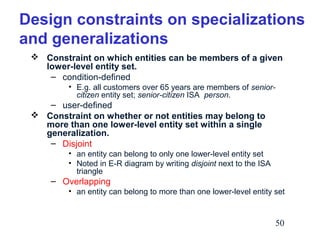Design constraints on specializations
and generalizations
 Constraint on which entities can be members of a given
lower-level entity set.
– condition-defined
• E.g. all customers over 65 years are members of seniorcitizen entity set; senior-citizen ISA person.

– user-defined
 Constraint on whether or not entities may belong to
more than one lower-level entity set within a single
generalization.
– Disjoint
• an entity can belong to only one lower-level entity set
• Noted in E-R diagram by writing disjoint next to the ISA
triangle

– Overlapping
• an entity can belong to more than one lower-level entity set

50

 