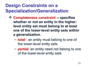 Design Constraints on a
Specialization/Generalization
 Completeness constraint -- specifies
whether or not an entity in the higherlevel entity set must belong to at least
one of the lower-level entity sets within
a generalization.
– total : an entity must belong to one of
the lower-level entity sets
– partial: an entity need not belong to one
of the lower-level entity sets
51

 
