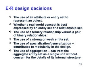 E-R design decisions
 The use of an attribute or entity set to
represent an object.
 Whether a real-world concept is best
expressed by an entity set or a relationship set.
 The use of a ternary relationship versus a pair
of binary relationships.
 The use of a strong or weak entity set.
 The use of specialization/generalization –
contributes to modularity in the design.
 The use of aggregation – can treat the
aggregate entity set as a single unit without
concern for the details of its internal structure.
55

 