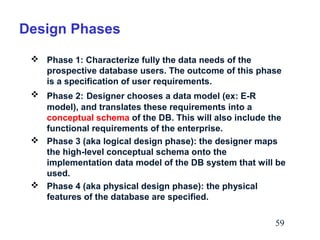 Design Phases
 Phase 1: Characterize fully the data needs of the
prospective database users. The outcome of this phase
is a specification of user requirements.
 Phase 2: Designer chooses a data model (ex: E-R
model), and translates these requirements into a
conceptual schema of the DB. This will also include the
functional requirements of the enterprise.
 Phase 3 (aka logical design phase): the designer maps
the high-level conceptual schema onto the
implementation data model of the DB system that will be
used.
 Phase 4 (aka physical design phase): the physical
features of the database are specified.
59

 