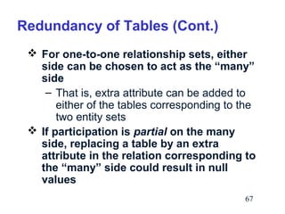 Redundancy of Tables (Cont.)
 For one-to-one relationship sets, either
side can be chosen to act as the “many”
side
– That is, extra attribute can be added to
either of the tables corresponding to the
two entity sets
 If participation is partial on the many
side, replacing a table by an extra
attribute in the relation corresponding to
the “many” side could result in null
values
67

 