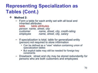 Representing Specialization as
Tables (Cont.)
 Method 2:
– Form a table for each entity set with all local and
inherited attributes
table
table attributes
person name, street, city
customer
name, street, city, credit-rating
employee
name, street, city, salary
– If specialization is total, table for generalized entity
(person) not required to store information
• Can be defined as a “view” relation containing union of
specialization tables
• But explicit table may still be needed for foreign key
constraints

– Drawback: street and city may be stored redundantly for
persons who are both customers and employees
70

 