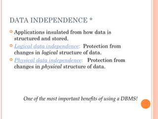 DATA INDEPENDENCE *
 Applications insulated from how data is
structured and stored.
 Logical data independence: Protection from
changes in logical structure of data.
 Physical data independence: Protection from
changes in physical structure of data.
One of the most important benefits of using a DBMS!
 