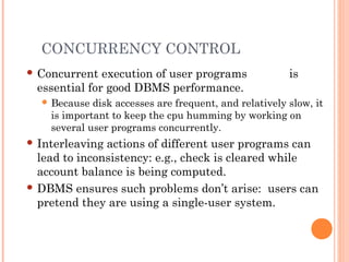 CONCURRENCY CONTROL
 Concurrent execution of user programs is
essential for good DBMS performance.
 Because disk accesses are frequent, and relatively slow, it
is important to keep the cpu humming by working on
several user programs concurrently.
 Interleaving actions of different user programs can
lead to inconsistency: e.g., check is cleared while
account balance is being computed.
 DBMS ensures such problems don’t arise: users can
pretend they are using a single-user system.
 