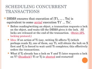 SCHEDULING CONCURRENT
TRANSACTIONS
 DBMS ensures that execution of {T1, ... , Tn} is
equivalent to some serial execution T1’ ... Tn’.
 Before reading/writing an object, a transaction requests a lock
on the object, and waits till the DBMS gives it the lock. All
locks are released at the end of the transaction. (Strict 2PL
locking protocol.)
 Idea: If an action of Ti (say, writing X) affects Tj (which
perhaps reads X), one of them, say Ti, will obtain the lock on X
first and Tj is forced to wait until Ti completes; this effectively
orders the transactions.
 What if Tj already has a lock on Y and Ti later requests a lock
on Y? (Deadlock!) Ti or Tj is aborted and restarted!
 
