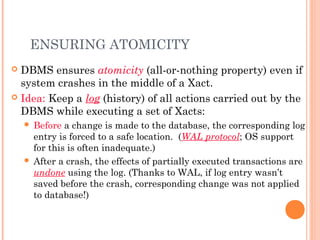 ENSURING ATOMICITY
 DBMS ensures atomicity (all-or-nothing property) even if
system crashes in the middle of a Xact.
 Idea: Keep a log (history) of all actions carried out by the
DBMS while executing a set of Xacts:
 Before a change is made to the database, the corresponding log
entry is forced to a safe location. (WAL protocol; OS support
for this is often inadequate.)
 After a crash, the effects of partially executed transactions are
undone using the log. (Thanks to WAL, if log entry wasn’t
saved before the crash, corresponding change was not applied
to database!)
 