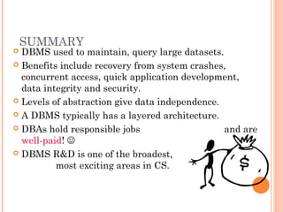 SUMMARY
 DBMS used to maintain, query large datasets.
 Benefits include recovery from system crashes,
concurrent access, quick application development,
data integrity and security.
 Levels of abstraction give data independence.
 A DBMS typically has a layered architecture.
 DBAs hold responsible jobs and are
well-paid! 
 DBMS R&D is one of the broadest,
most exciting areas in CS.
 