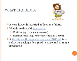 WHAT IS A DBMS?
 A very large, integrated collection of data.
 Models real-world enterprise.
 Entities (e.g., students, courses)
 Relationships (e.g., Madonna is taking CS564)
 A Database Management System (DBMS) is a
software package designed to store and manage
databases.
 