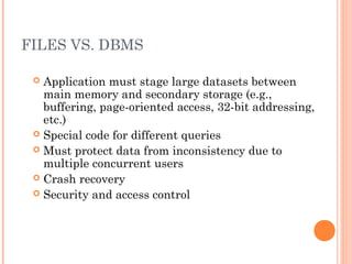 FILES VS. DBMS
 Application must stage large datasets between
main memory and secondary storage (e.g.,
buffering, page-oriented access, 32-bit addressing,
etc.)
 Special code for different queries
 Must protect data from inconsistency due to
multiple concurrent users
 Crash recovery
 Security and access control
 