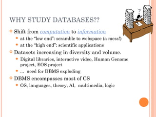 WHY STUDY DATABASES??
 Shift from computation to information
 at the “low end”: scramble to webspace (a mess!)
 at the “high end”: scientific applications
 Datasets increasing in diversity and volume.
 Digital libraries, interactive video, Human Genome
project, EOS project
 ... need for DBMS exploding
 DBMS encompasses most of CS
 OS, languages, theory, AI, multimedia, logic
?
 