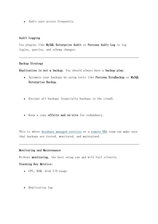  Audit user access frequently.
Audit Logging
Use plugins like MySQL Enterprise Audit or Percona Audit Log to log
logins, queries, and schema changes.
Backup Strategy
Replication is not a backup. You should always have a backup plan:
 Automate your backups by using tools like Percona XtraBackup or MySQL
Enterprise Backup.
 Encrypt all backups (especially backups in the cloud).
 Keep a copy offsite and on-site for redundancy.
This is where database managed services or a remote DBA team can make sure
that backups are tested, monitored, and maintained.
Monitoring and Maintenance
Without monitoring, the best setup can and will fail silently.
Tracking Key Metrics:
 CPU, RAM, disk I/O usage
 Replication lag
 
