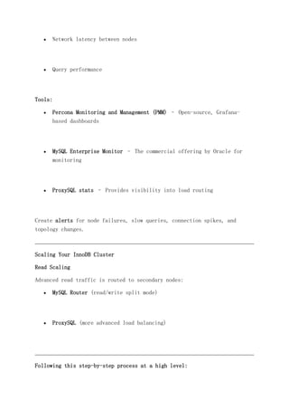  Network latency between nodes
 Query performance
Tools:
 Percona Monitoring and Management (PMM) – Open-source, Grafana-
based dashboards
 MySQL Enterprise Monitor – The commercial offering by Oracle for
monitoring
 ProxySQL stats – Provides visibility into load routing
Create alerts for node failures, slow queries, connection spikes, and
topology changes.
Scaling Your InnoDB Cluster
Read Scaling
Advanced read traffic is routed to secondary nodes:
 MySQL Router (read/write split mode)
 ProxySQL (more advanced load balancing)
Following this step-by-step process at a high level:
 