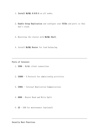 1. Install MySQL 8.0/8.4 on all nodes.
2. Enable Group Replication and configure your UUIDs and ports so they
don't clash.
3. Bootstrap the cluster with MySQL Shell.
4. Install MySQL Router for load balancing.
Ports of Interest:
1. 3306 - MySQL client connections
2. 33060 - X Protocol for admin/config activities
3. 33061 - Internal Replication Communications
4. 6606 - Router Read and Write Split
5. 22 - SSH for maintenance (optional)
Security Best Practices
 
