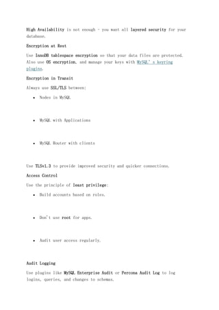 High Availability is not enough - you want all layered security for your
database.
Encryption at Rest
Use InnoDB tablespace encryption so that your data files are protected.
Also use OS encryption, and manage your keys with MySQL’s keyring
plugins.
Encryption in Transit
Always use SSL/TLS between:
 Nodes in MySQL
 MySQL with Applications
 MySQL Router with clients
Use TLSv1.3 to provide improved security and quicker connections.
Access Control
Use the principle of least privilege:
 Build accounts based on roles.
 Don't use root for apps.
 Audit user access regularly.
Audit Logging
Use plugins like MySQL Enterprise Audit or Percona Audit Log to log
logins, queries, and changes to schemas.
 