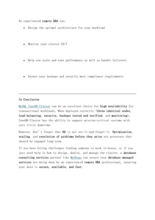 An experienced remote DBA can:
 Design the optimal architecture for your workload
 Monitor your cluster 24/7
 Help you scale and tune performance as well as handle failovers
 Ensure your backups and security meet compliance requirements
In Conclusion
MySQL InnoDB Cluster can be an excellent choice for high availability for
transactional workloads. When deployed correctly (three identical nodes,
load balancing, security, backups tested and verified, and monitoring),
InnoDB Cluster has the ability to support mission-critical systems with
very little downtime.
However, don’t forget that HA is not set-it-and-forget-it. Optimization,
scaling, and resolution of problems before they arise are processes that
should be engaged long-term.
If you have hiring challenges finding someone to work in-house, or if you
just need help in how to design, deploy, and manage the cluster, a database
consulting services partner like Mydbops can ensure your database managed
services are being done by an experienced remote DBA professional, ensuring
your data is secure, available, and fast.
 