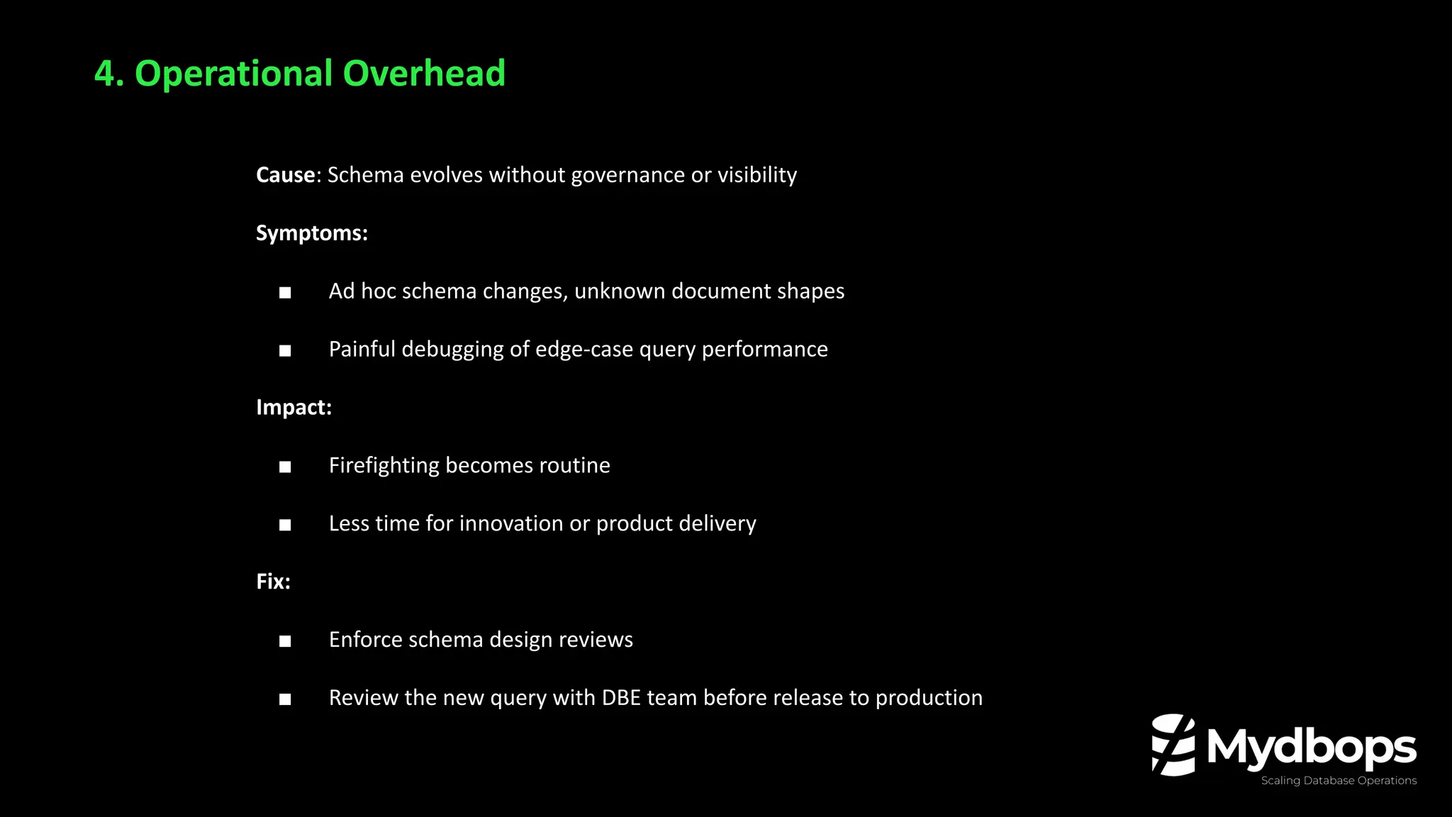Cause: Schema evolves without governance or visibility
Symptoms:
■ Ad hoc schema changes, unknown document shapes
■ Painful debugging of edge-case query performance
Impact:
■ Firefighting becomes routine
■ Less time for innovation or product delivery
Fix:
■ Enforce schema design reviews
■ Review the new query with DBE team before release to production
4. Operational Overhead
 