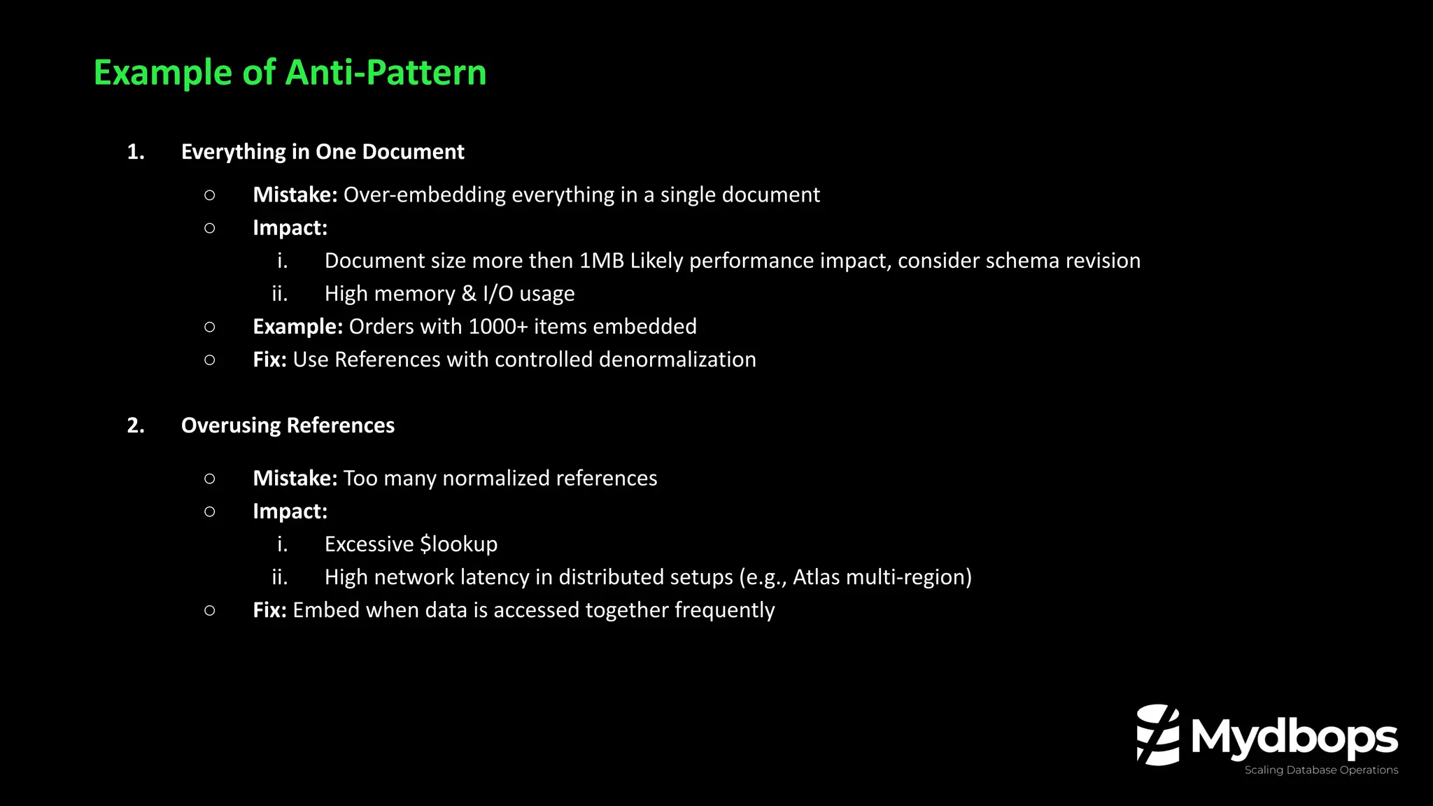 Example of Anti-Pattern
1. Everything in One Document
○ Mistake: Over-embedding everything in a single document
○ Impact:
i. Document size more then 1MB Likely performance impact, consider schema revision
ii. High memory & I/O usage
○ Example: Orders with 1000+ items embedded
○ Fix: Use References with controlled denormalization
2. Overusing References
○ Mistake: Too many normalized references
○ Impact:
i. Excessive $lookup
ii. High network latency in distributed setups (e.g., Atlas multi-region)
○ Fix: Embed when data is accessed together frequently
 