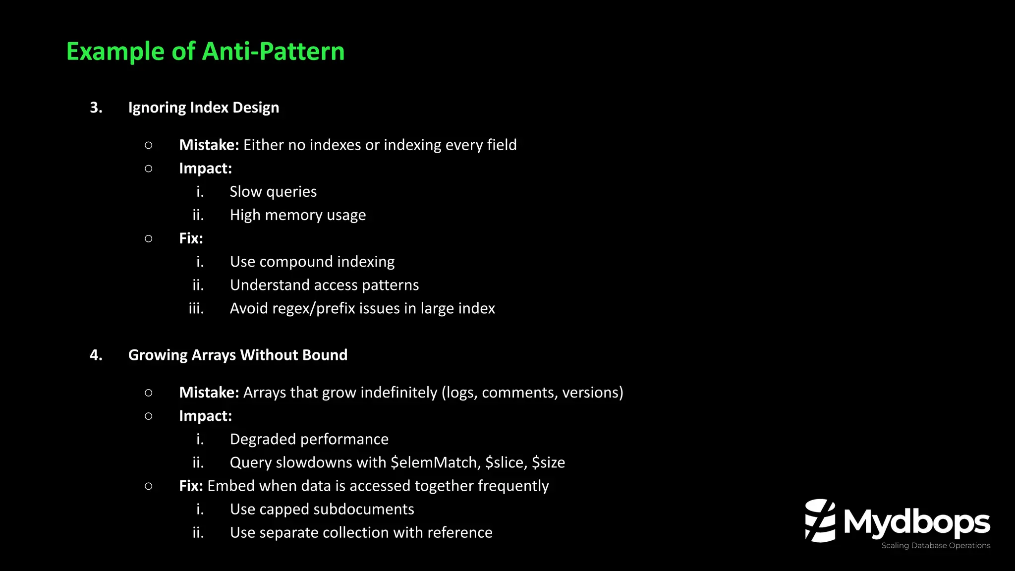 Example of Anti-Pattern
3. Ignoring Index Design
○ Mistake: Either no indexes or indexing every field
○ Impact:
i. Slow queries
ii. High memory usage
○ Fix:
i. Use compound indexing
ii. Understand access patterns
iii. Avoid regex/prefix issues in large index
4. Growing Arrays Without Bound
○ Mistake: Arrays that grow indefinitely (logs, comments, versions)
○ Impact:
i. Degraded performance
ii. Query slowdowns with $elemMatch, $slice, $size
○ Fix: Embed when data is accessed together frequently
i. Use capped subdocuments
ii. Use separate collection with reference
 