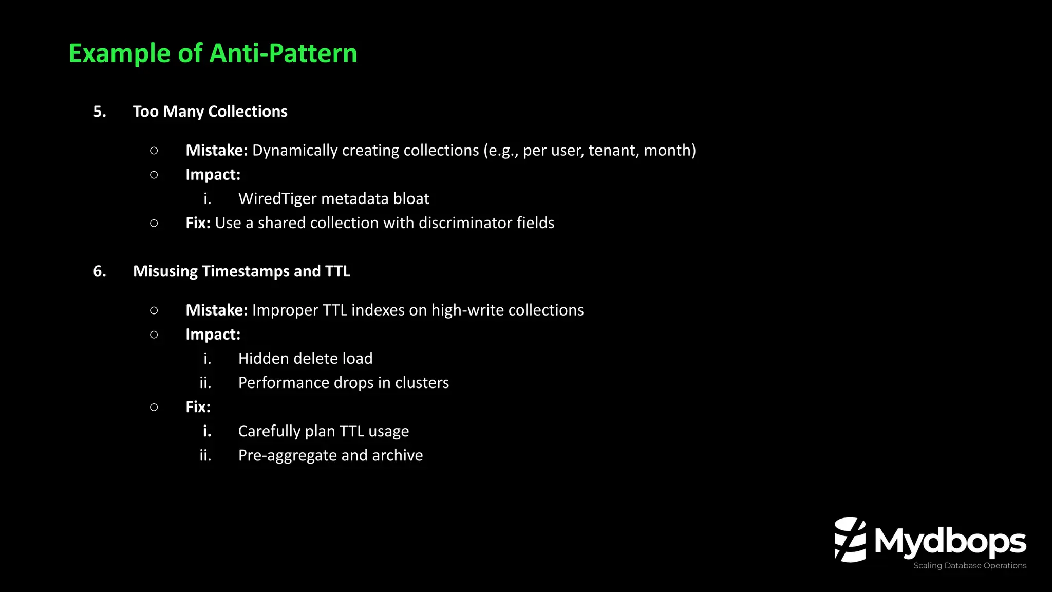Example of Anti-Pattern
5. Too Many Collections
○ Mistake: Dynamically creating collections (e.g., per user, tenant, month)
○ Impact:
i. WiredTiger metadata bloat
○ Fix: Use a shared collection with discriminator fields
6. Misusing Timestamps and TTL
○ Mistake: Improper TTL indexes on high-write collections
○ Impact:
i. Hidden delete load
ii. Performance drops in clusters
○ Fix:
i. Carefully plan TTL usage
ii. Pre-aggregate and archive
 