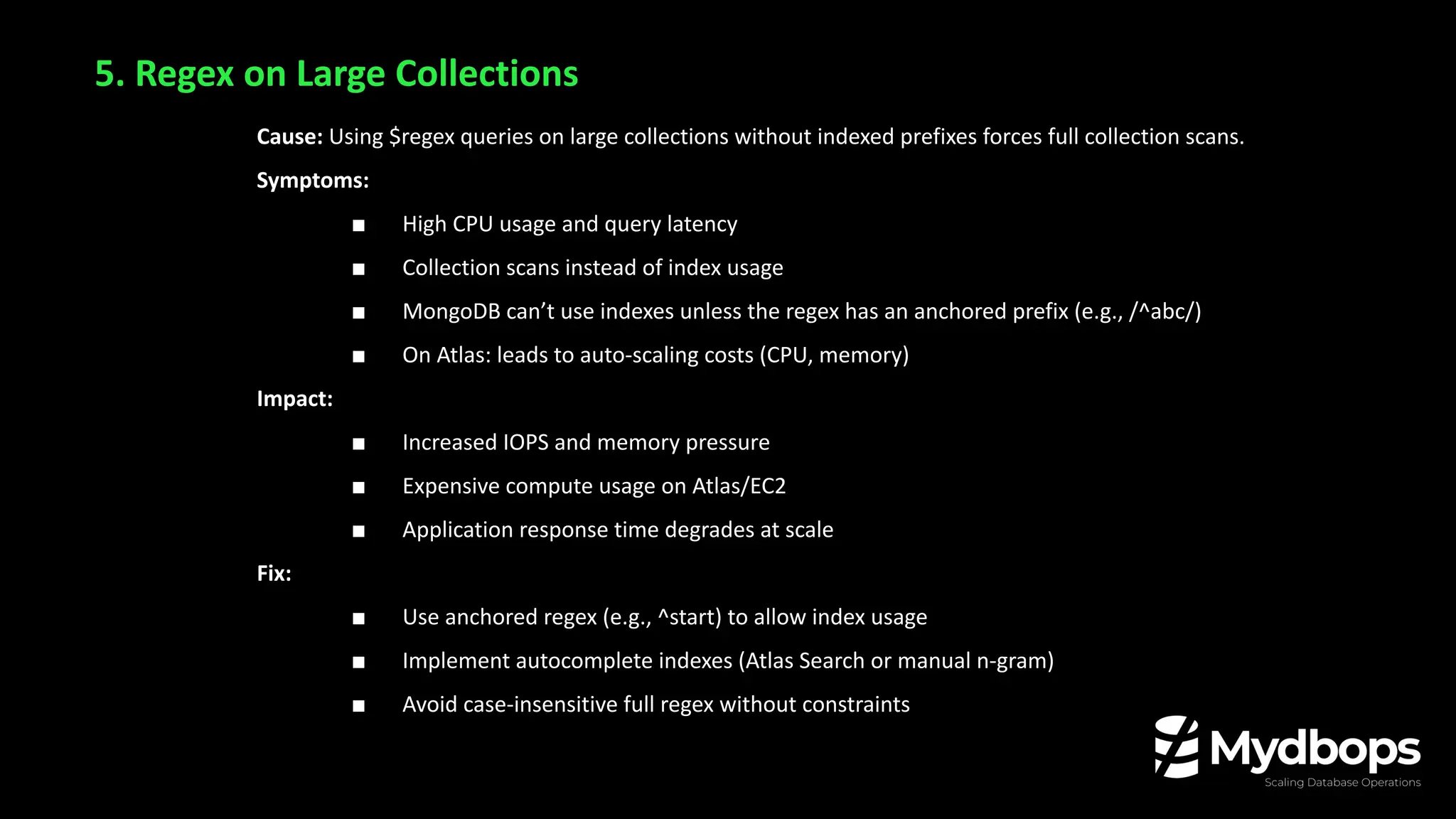 5. Regex on Large Collections
Cause: Using $regex queries on large collections without indexed prefixes forces full collection scans.
Symptoms:
■ High CPU usage and query latency
■ Collection scans instead of index usage
■ MongoDB can’t use indexes unless the regex has an anchored prefix (e.g., /^abc/)
■ On Atlas: leads to auto-scaling costs (CPU, memory)
Impact:
■ Increased IOPS and memory pressure
■ Expensive compute usage on Atlas/EC2
■ Application response time degrades at scale
Fix:
■ Use anchored regex (e.g., ^start) to allow index usage
■ Implement autocomplete indexes (Atlas Search or manual n-gram)
■ Avoid case-insensitive full regex without constraints
 