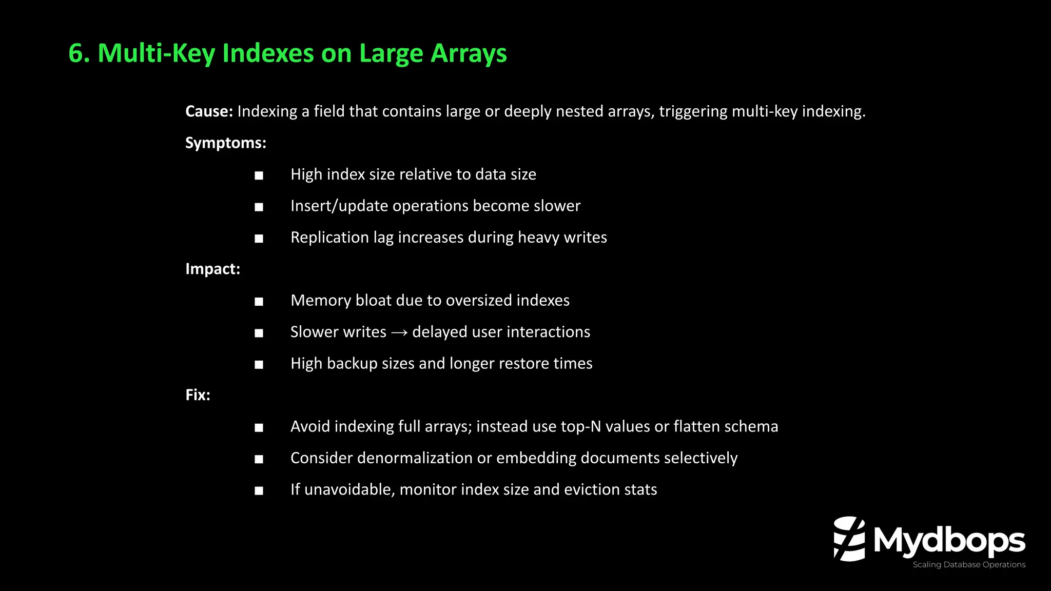 6. Multi-Key Indexes on Large Arrays
Cause: Indexing a field that contains large or deeply nested arrays, triggering multi-key indexing.
Symptoms:
■ High index size relative to data size
■ Insert/update operations become slower
■ Replication lag increases during heavy writes
Impact:
■ Memory bloat due to oversized indexes
■ Slower writes → delayed user interactions
■ High backup sizes and longer restore times
Fix:
■ Avoid indexing full arrays; instead use top-N values or flatten schema
■ Consider denormalization or embedding documents selectively
■ If unavoidable, monitor index size and eviction stats
 