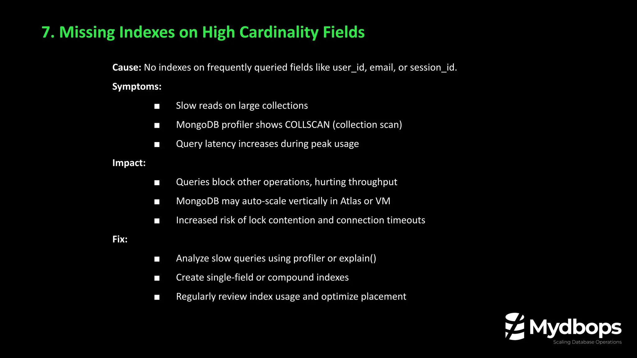 7. Missing Indexes on High Cardinality Fields
Cause: No indexes on frequently queried fields like user_id, email, or session_id.
Symptoms:
■ Slow reads on large collections
■ MongoDB profiler shows COLLSCAN (collection scan)
■ Query latency increases during peak usage
Impact:
■ Queries block other operations, hurting throughput
■ MongoDB may auto-scale vertically in Atlas or VM
■ Increased risk of lock contention and connection timeouts
Fix:
■ Analyze slow queries using profiler or explain()
■ Create single-field or compound indexes
■ Regularly review index usage and optimize placement
 