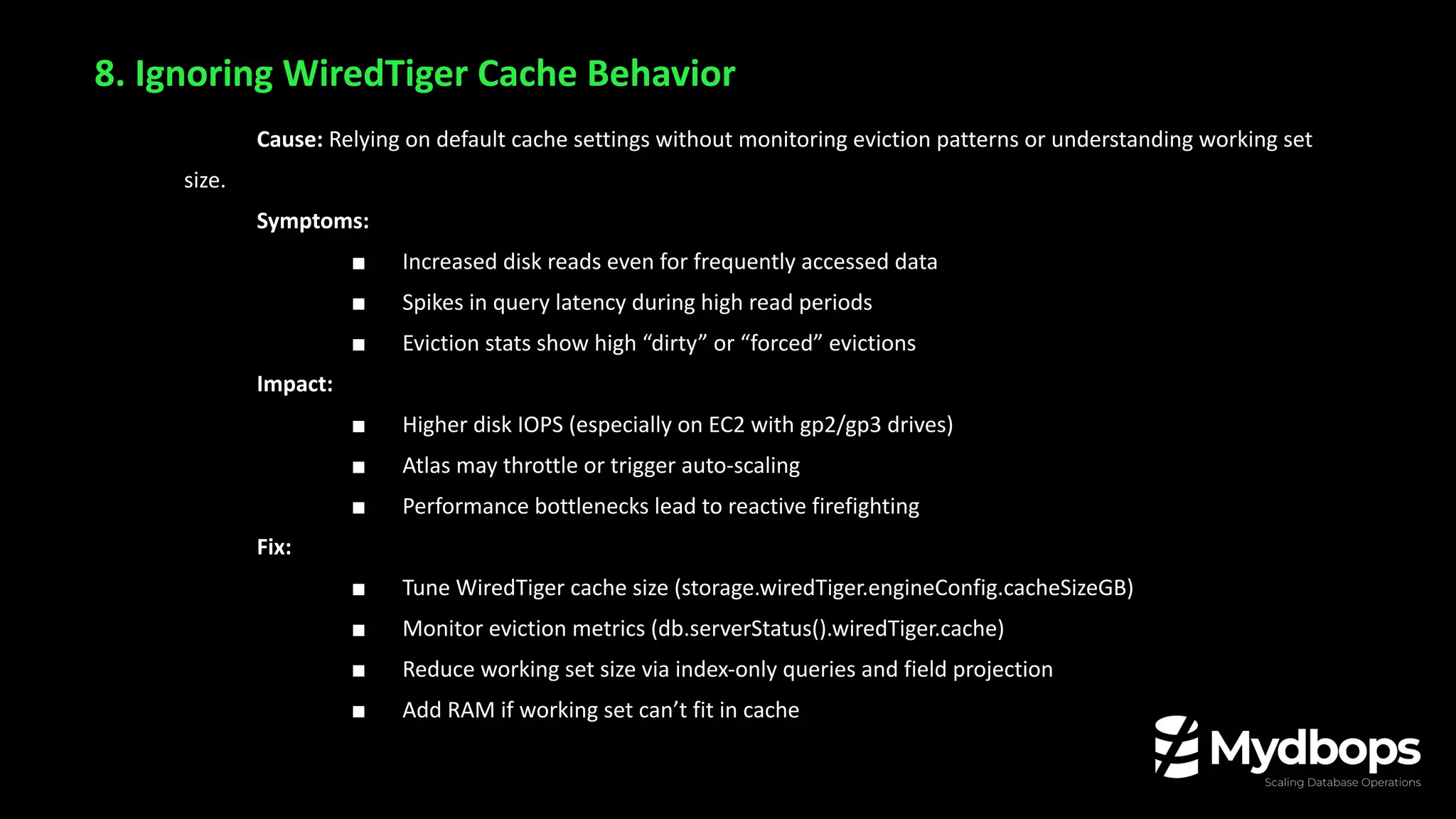 8. Ignoring WiredTiger Cache Behavior
Cause: Relying on default cache settings without monitoring eviction patterns or understanding working set
size.
Symptoms:
■ Increased disk reads even for frequently accessed data
■ Spikes in query latency during high read periods
■ Eviction stats show high “dirty” or “forced” evictions
Impact:
■ Higher disk IOPS (especially on EC2 with gp2/gp3 drives)
■ Atlas may throttle or trigger auto-scaling
■ Performance bottlenecks lead to reactive firefighting
Fix:
■ Tune WiredTiger cache size (storage.wiredTiger.engineConfig.cacheSizeGB)
■ Monitor eviction metrics (db.serverStatus().wiredTiger.cache)
■ Reduce working set size via index-only queries and field projection
■ Add RAM if working set can’t fit in cache
 