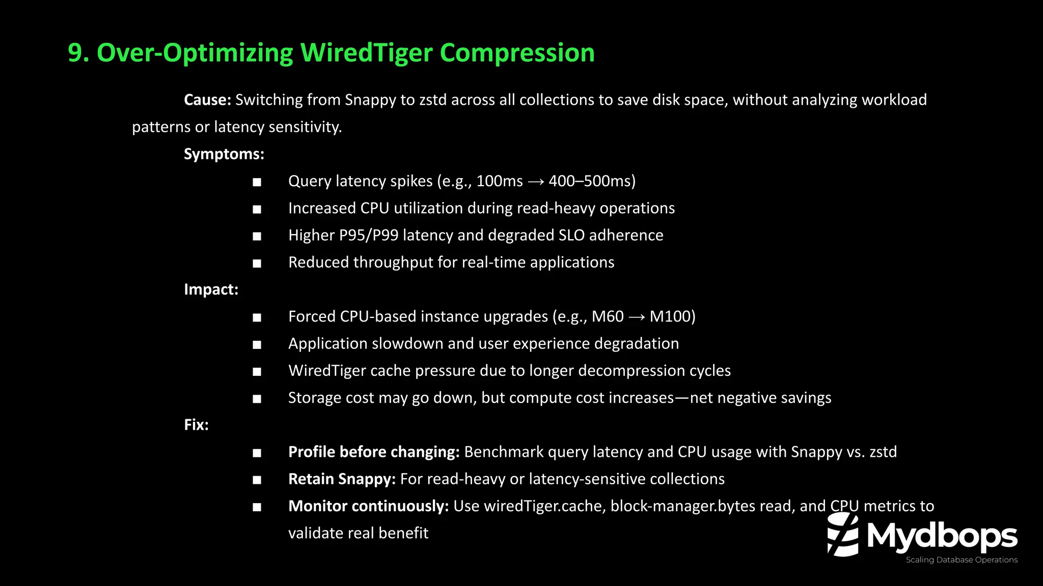 9. Over-Optimizing WiredTiger Compression
Cause: Switching from Snappy to zstd across all collections to save disk space, without analyzing workload
patterns or latency sensitivity.
Symptoms:
■ Query latency spikes (e.g., 100ms → 400–500ms)
■ Increased CPU utilization during read-heavy operations
■ Higher P95/P99 latency and degraded SLO adherence
■ Reduced throughput for real-time applications
Impact:
■ Forced CPU-based instance upgrades (e.g., M60 → M100)
■ Application slowdown and user experience degradation
■ WiredTiger cache pressure due to longer decompression cycles
■ Storage cost may go down, but compute cost increases—net negative savings
Fix:
■ Profile before changing: Benchmark query latency and CPU usage with Snappy vs. zstd
■ Retain Snappy: For read-heavy or latency-sensitive collections
■ Monitor continuously: Use wiredTiger.cache, block-manager.bytes read, and CPU metrics to
validate real benefit
 