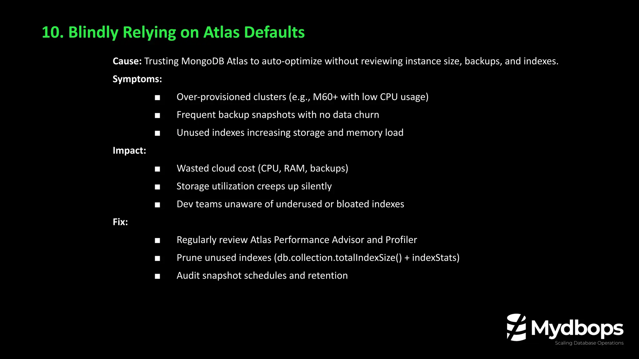 10. Blindly Relying on Atlas Defaults
Cause: Trusting MongoDB Atlas to auto-optimize without reviewing instance size, backups, and indexes.
Symptoms:
■ Over-provisioned clusters (e.g., M60+ with low CPU usage)
■ Frequent backup snapshots with no data churn
■ Unused indexes increasing storage and memory load
Impact:
■ Wasted cloud cost (CPU, RAM, backups)
■ Storage utilization creeps up silently
■ Dev teams unaware of underused or bloated indexes
Fix:
■ Regularly review Atlas Performance Advisor and Profiler
■ Prune unused indexes (db.collection.totalIndexSize() + indexStats)
■ Audit snapshot schedules and retention
 