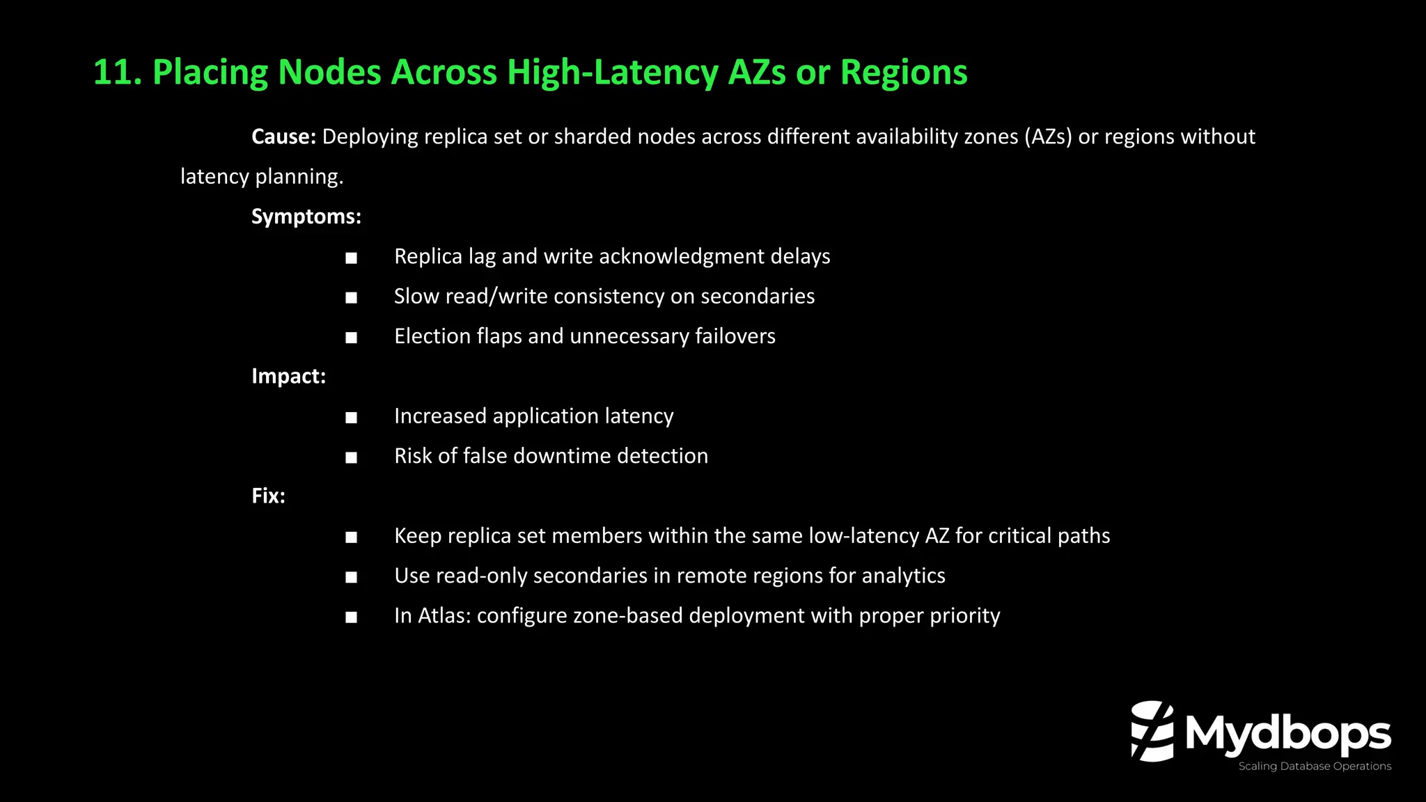 11. Placing Nodes Across High-Latency AZs or Regions
Cause: Deploying replica set or sharded nodes across different availability zones (AZs) or regions without
latency planning.
Symptoms:
■ Replica lag and write acknowledgment delays
■ Slow read/write consistency on secondaries
■ Election flaps and unnecessary failovers
Impact:
■ Increased application latency
■ Risk of false downtime detection
Fix:
■ Keep replica set members within the same low-latency AZ for critical paths
■ Use read-only secondaries in remote regions for analytics
■ In Atlas: configure zone-based deployment with proper priority
 
