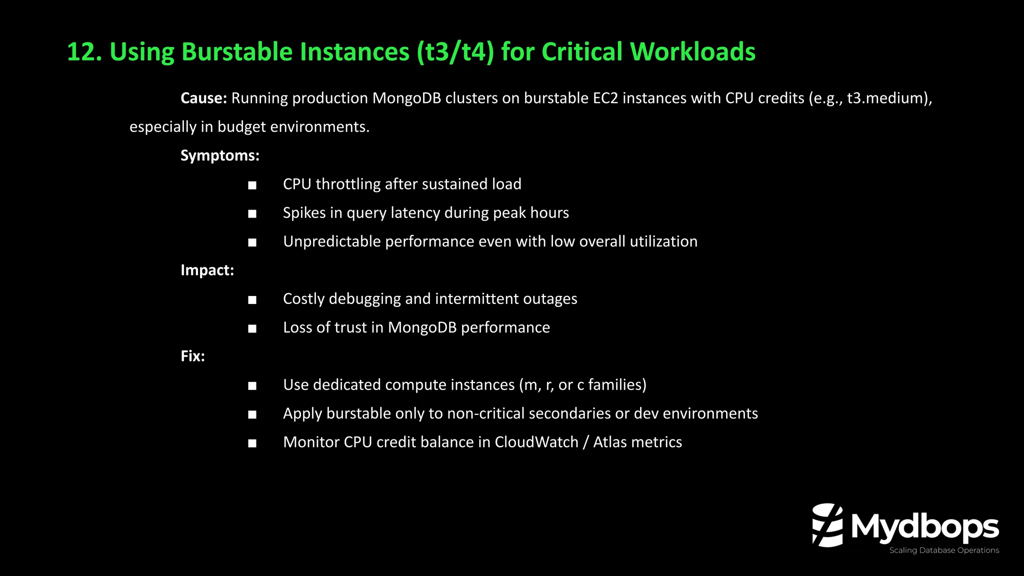 12. Using Burstable Instances (t3/t4) for Critical Workloads
Cause: Running production MongoDB clusters on burstable EC2 instances with CPU credits (e.g., t3.medium),
especially in budget environments.
Symptoms:
■ CPU throttling after sustained load
■ Spikes in query latency during peak hours
■ Unpredictable performance even with low overall utilization
Impact:
■ Costly debugging and intermittent outages
■ Loss of trust in MongoDB performance
Fix:
■ Use dedicated compute instances (m, r, or c families)
■ Apply burstable only to non-critical secondaries or dev environments
■ Monitor CPU credit balance in CloudWatch / Atlas metrics
 